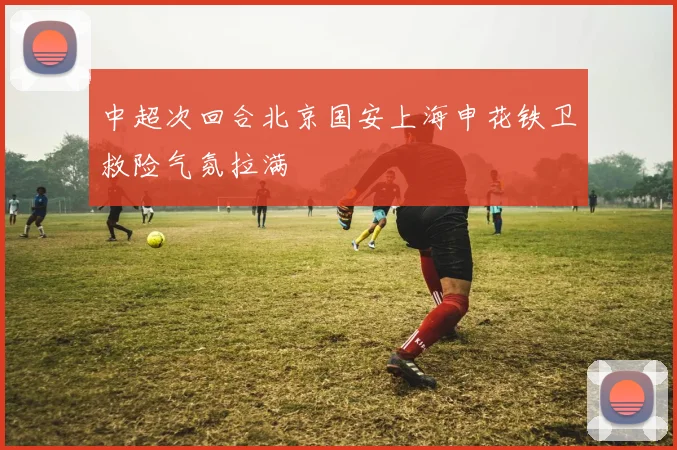 中超次回合北京国安上海申花铁卫救险气氛拉满