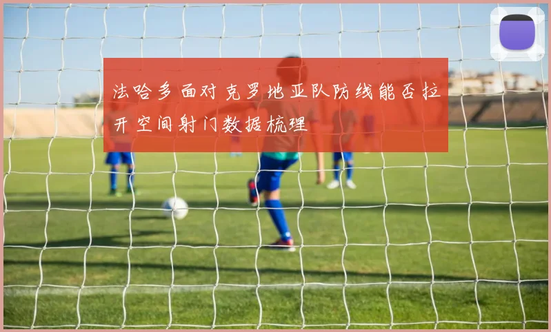 法哈多面对克罗地亚队防线能否拉开空间射门数据梳理