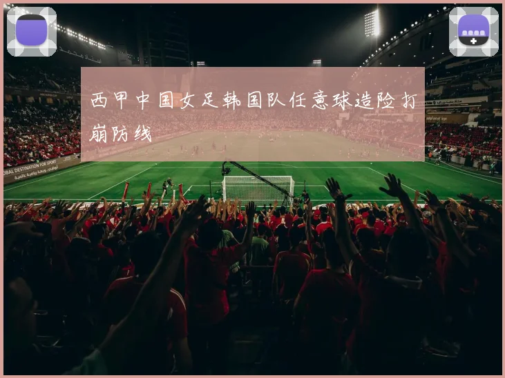 西甲中国女足韩国队任意球造险打崩防线