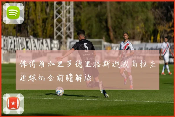 佛得角加里罗德里格斯迎战乌拉圭进球机会前瞻解读