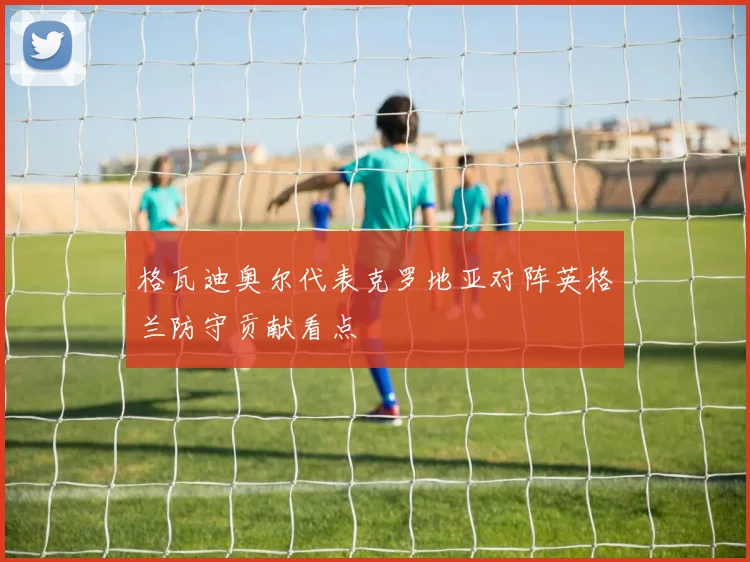 格瓦迪奥尔代表克罗地亚对阵英格兰防守贡献看点