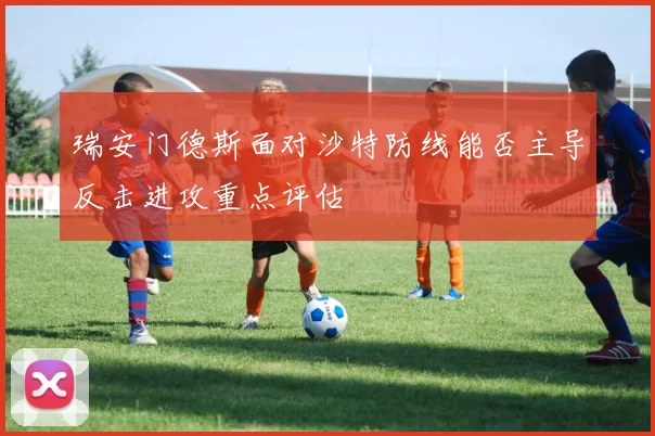 瑞安门德斯面对沙特防线能否主导反击进攻重点评估