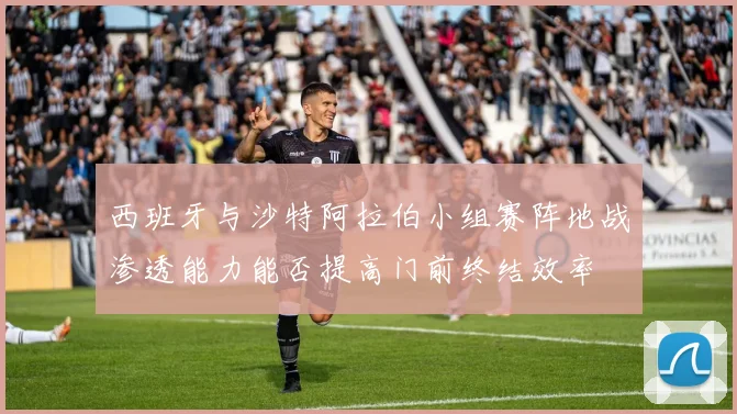 西班牙与沙特阿拉伯小组赛阵地战渗透能力能否提高门前终结效率