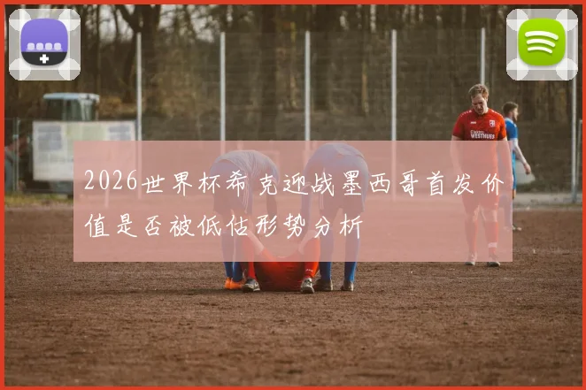 2026世界杯希克迎战墨西哥首发价值是否被低估形势分析