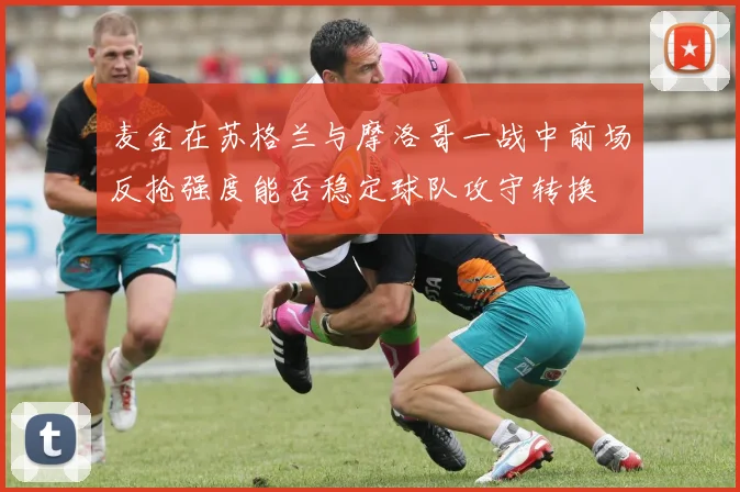 麦金在苏格兰与摩洛哥一战中前场反抢强度能否稳定球队攻守转换