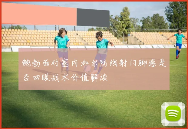 鲍勃面对塞内加尔防线射门脚感是否回暖战术价值解读