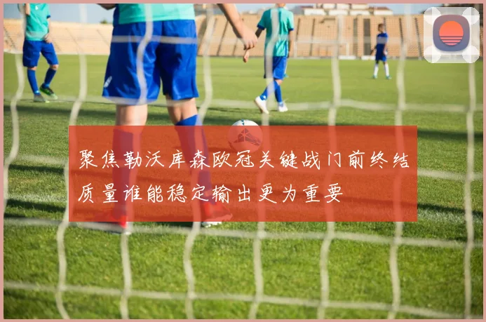 聚焦勒沃库森欧冠关键战门前终结质量谁能稳定输出更为重要