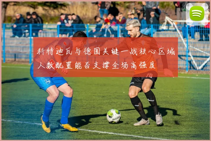 科特迪瓦与德国关键一战核心区域人数配置能否支撑全场高强度