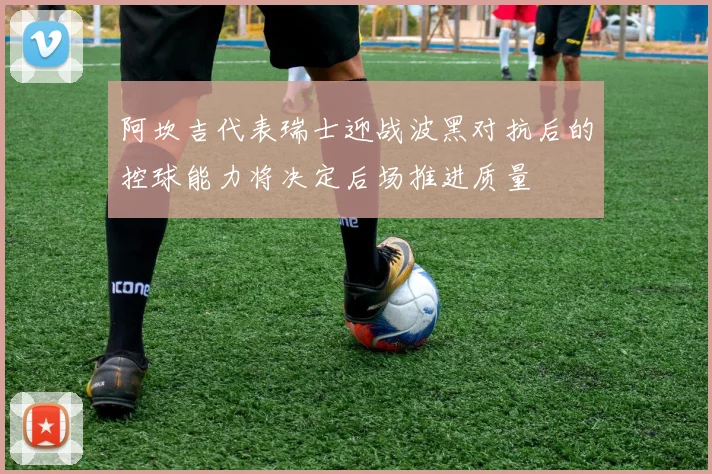 阿坎吉代表瑞士迎战波黑对抗后的控球能力将决定后场推进质量
