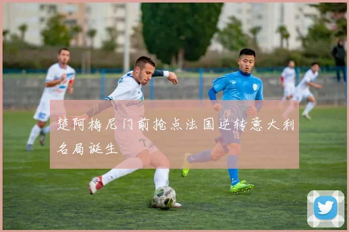 楚阿梅尼门前抢点法国逆转意大利名局诞生