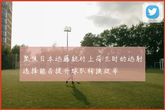 聚焦日本远藤航对上荷兰时的远射选择能否提升球队转换效率