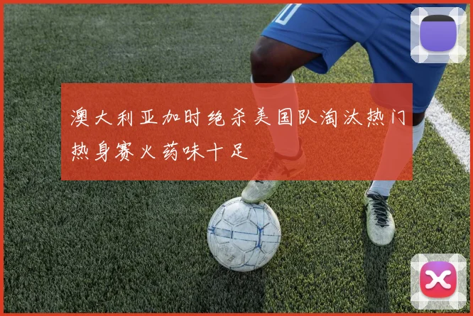 澳大利亚加时绝杀美国队淘汰热门热身赛火药味十足