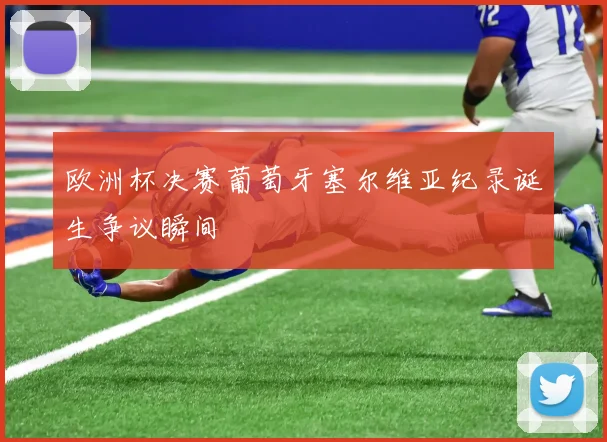欧洲杯决赛葡萄牙塞尔维亚纪录诞生争议瞬间
