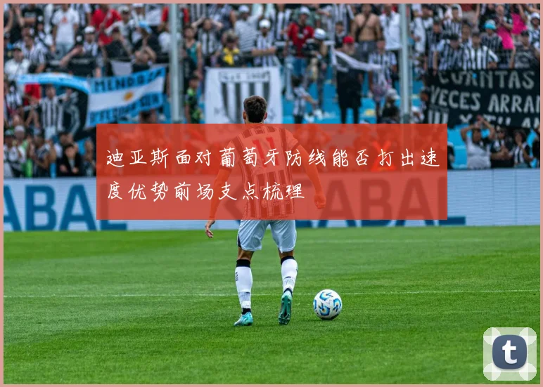 迪亚斯面对葡萄牙防线能否打出速度优势前场支点梳理