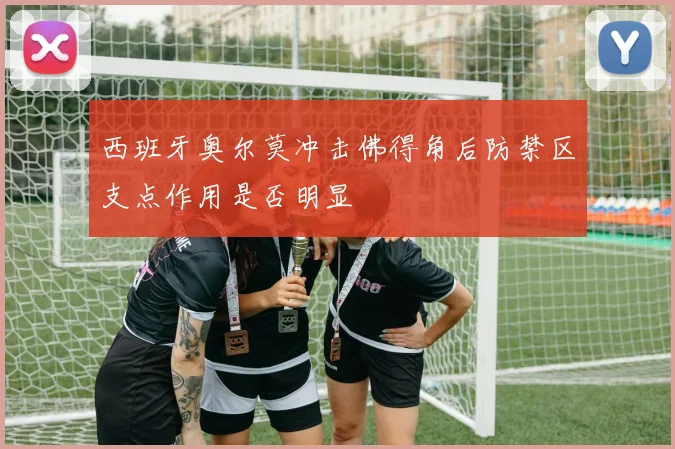 西班牙奥尔莫冲击佛得角后防禁区支点作用是否明显