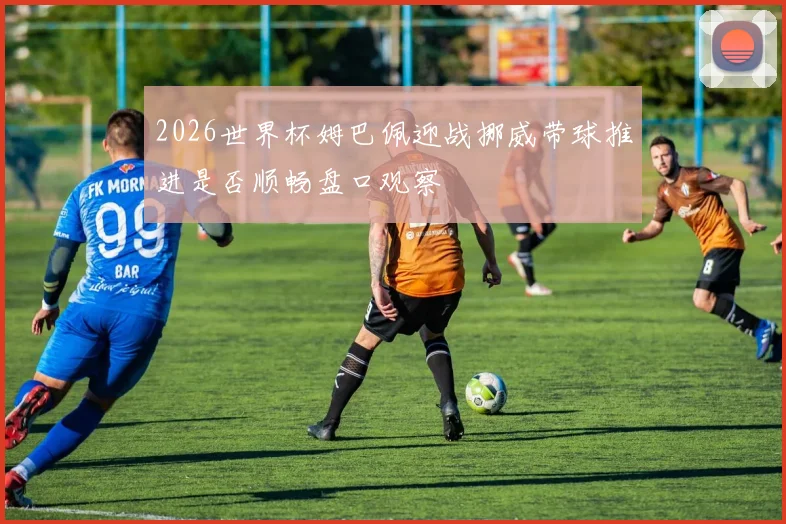 2026世界杯姆巴佩迎战挪威带球推进是否顺畅盘口观察