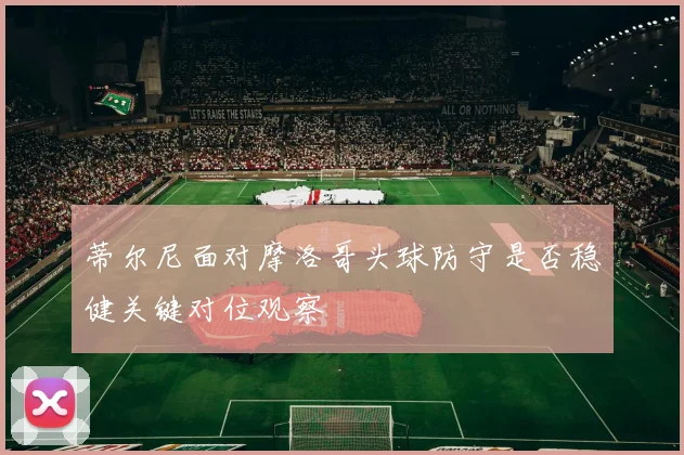 蒂尔尼面对摩洛哥头球防守是否稳健关键对位观察