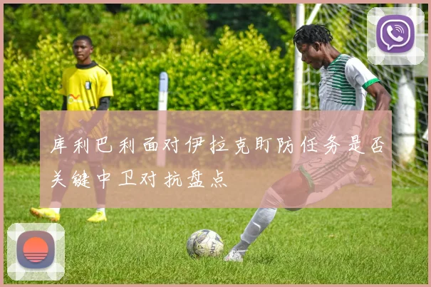 库利巴利面对伊拉克盯防任务是否关键中卫对抗盘点