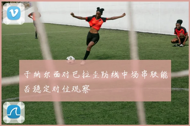 于纳尔面对巴拉圭防线中场串联能否稳定对位观察