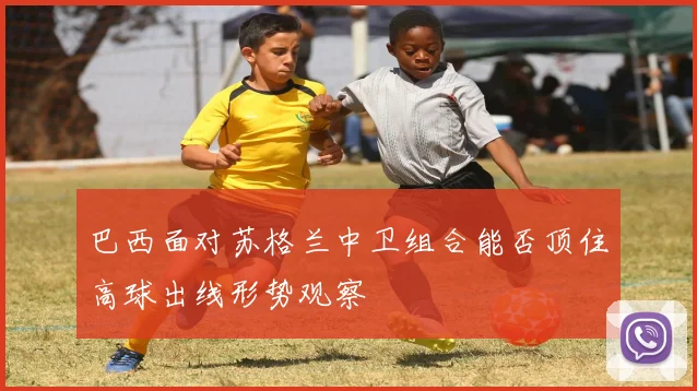巴西面对苏格兰中卫组合能否顶住高球出线形势观察