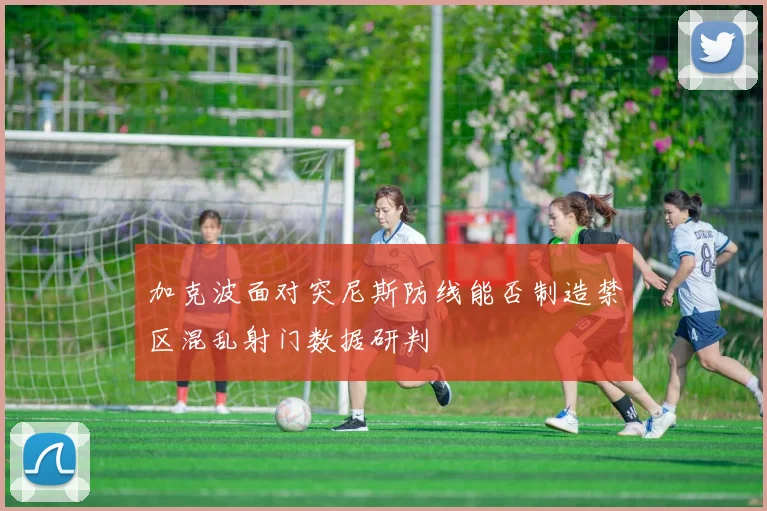 加克波面对突尼斯防线能否制造禁区混乱射门数据研判