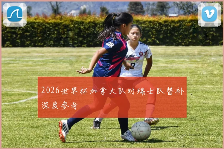 2026世界杯加拿大队对瑞士队替补深度参考