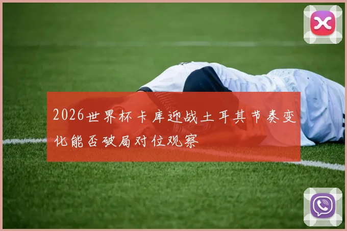 2026世界杯卡库迎战土耳其节奏变化能否破局对位观察