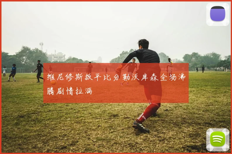 维尼修斯扳平比分勒沃库森全场沸腾剧情拉满