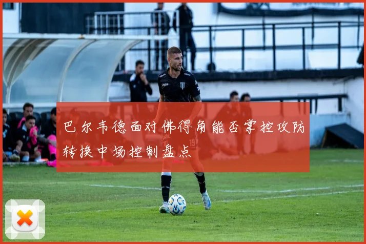 巴尔韦德面对佛得角能否掌控攻防转换中场控制盘点