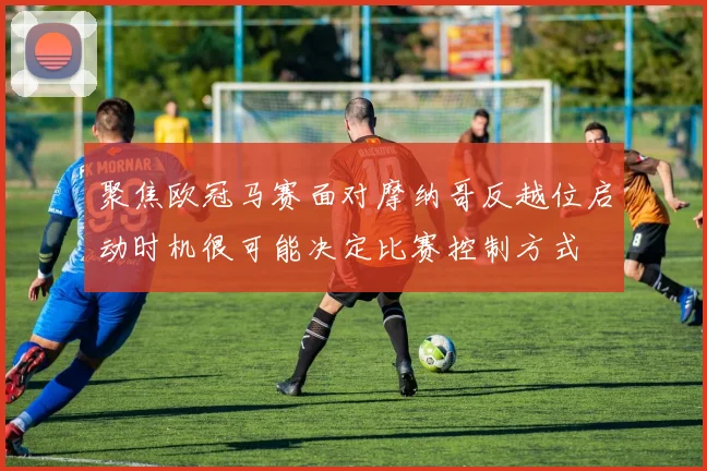 聚焦欧冠马赛面对摩纳哥反越位启动时机很可能决定比赛控制方式