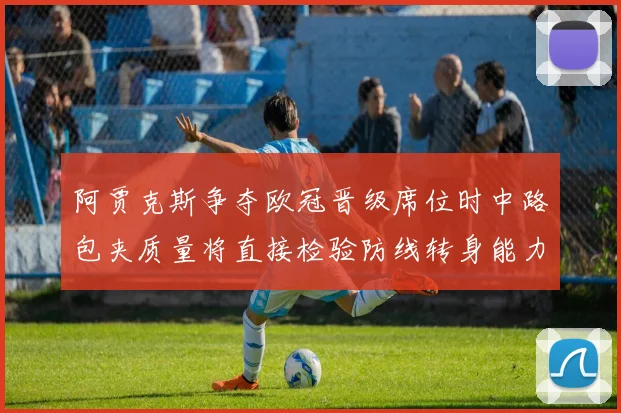 阿贾克斯争夺欧冠晋级席位时中路包夹质量将直接检验防线转身能力