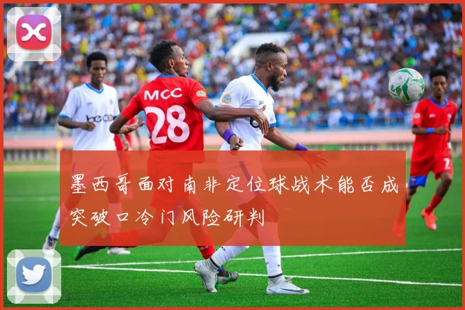 墨西哥面对南非定位球战术能否成突破口冷门风险研判