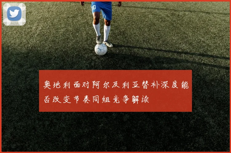 奥地利面对阿尔及利亚替补深度能否改变节奏同组竞争解读