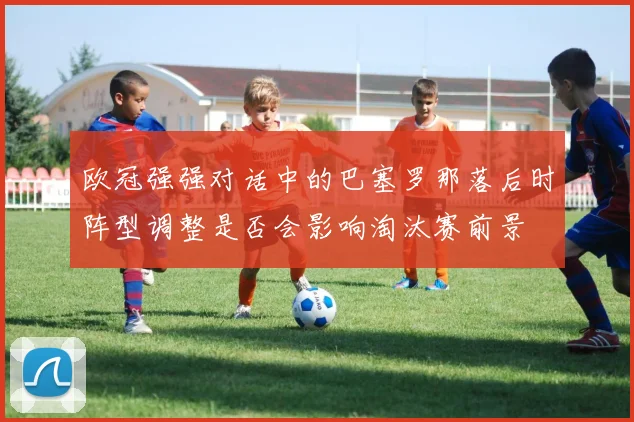 欧冠强强对话中的巴塞罗那落后时阵型调整是否会影响淘汰赛前景