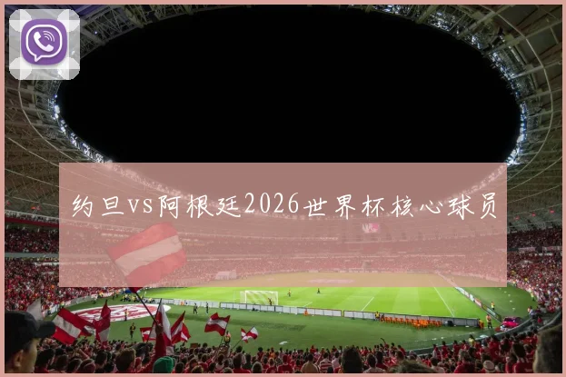 约旦vs阿根廷2026世界杯核心球员