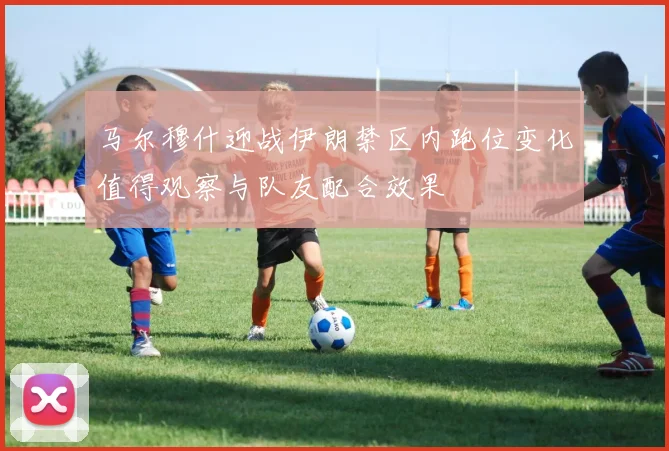 马尔穆什迎战伊朗禁区内跑位变化值得观察与队友配合效果
