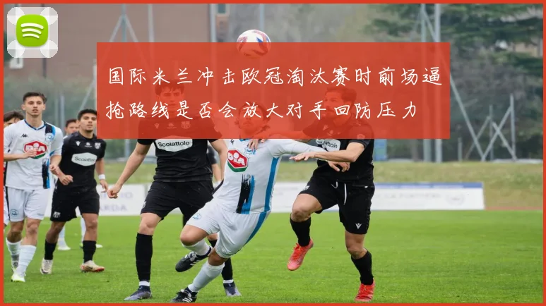 国际米兰冲击欧冠淘汰赛时前场逼抢路线是否会放大对手回防压力