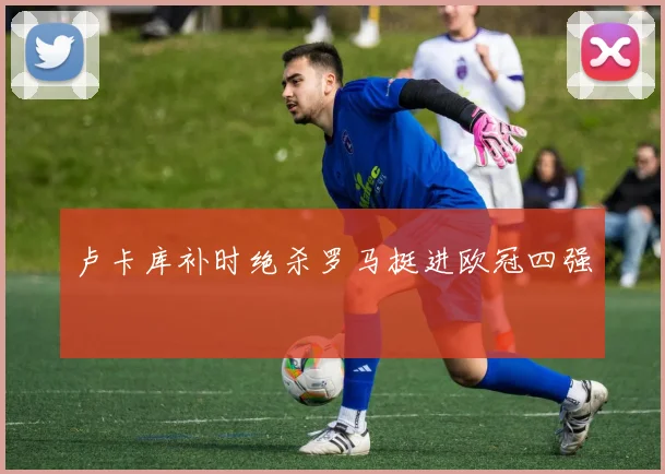 卢卡库补时绝杀罗马挺进欧冠四强