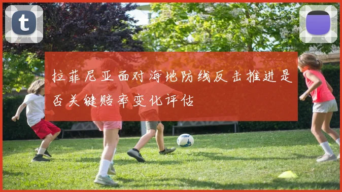 拉菲尼亚面对海地防线反击推进是否关键赔率变化评估
