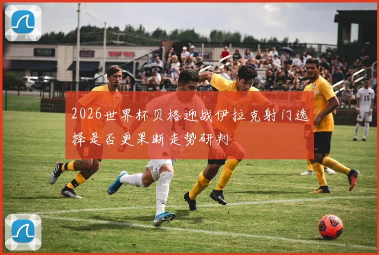 2026世界杯贝格迎战伊拉克射门选择是否更果断走势研判