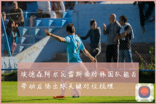 埃德森阿尔瓦雷斯面对韩国队能否带动后场出球关键对位梳理