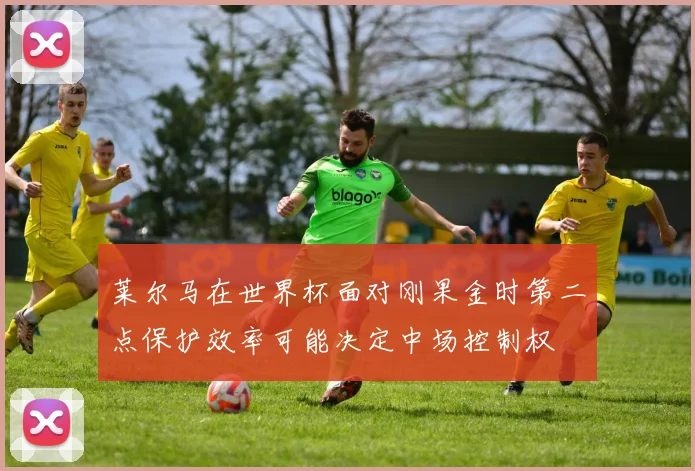 莱尔马在世界杯面对刚果金时第二点保护效率可能决定中场控制权