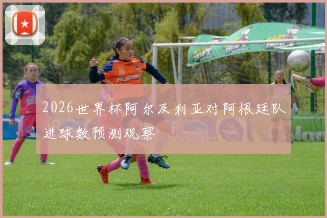 2026世界杯阿尔及利亚对阿根廷队进球数预测观察
