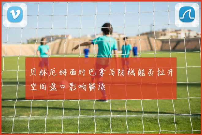 贝林厄姆面对巴拿马防线能否拉开空间盘口影响解读