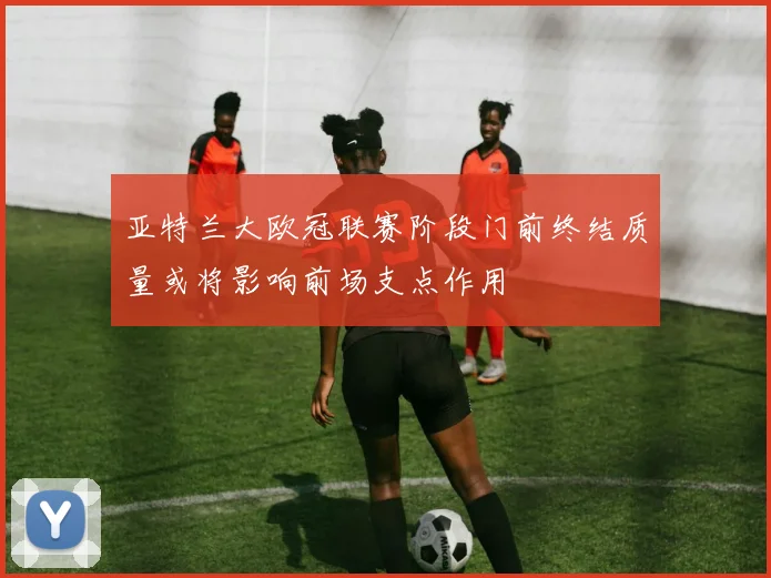 亚特兰大欧冠联赛阶段门前终结质量或将影响前场支点作用