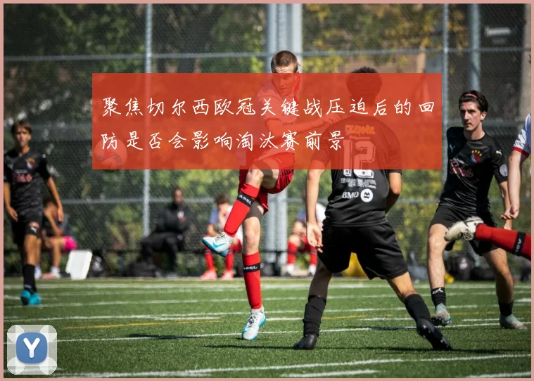 聚焦切尔西欧冠关键战压迫后的回防是否会影响淘汰赛前景