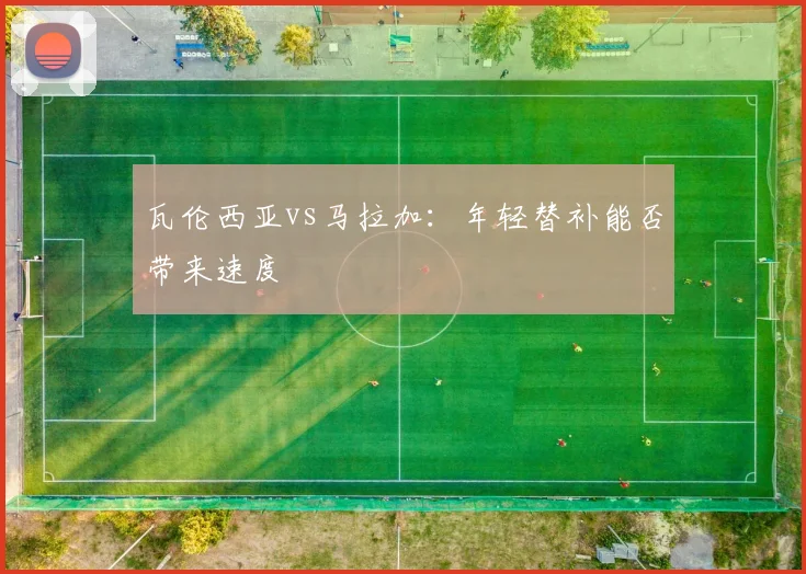 瓦伦西亚vs马拉加：年轻替补能否带来速度