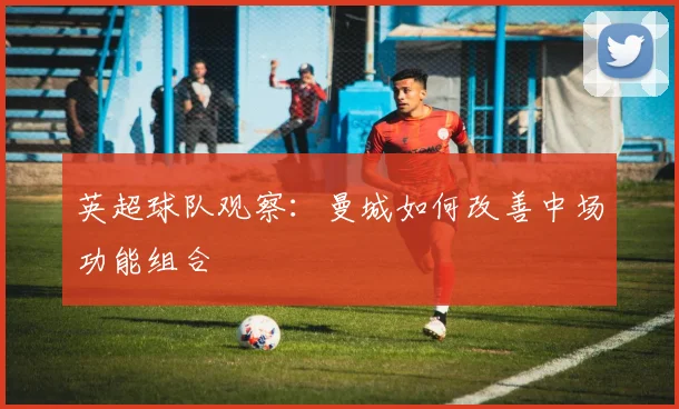 英超球队观察：曼城如何改善中场功能组合